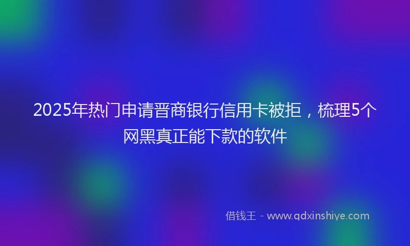 2025年热门申请晋商银行信用卡被拒，梳理5个网黑真正能下款的软件
