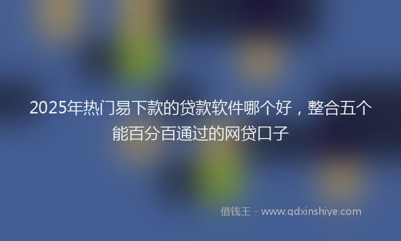 2025年热门易下款的贷款软件哪个好，整合五个能百分百通过的网贷口子