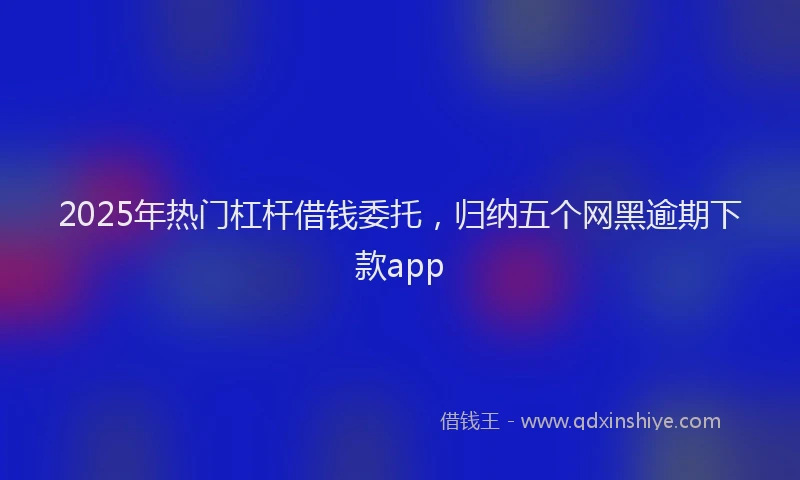 2025年热门杠杆借钱委托，归纳五个网黑逾期下款app
