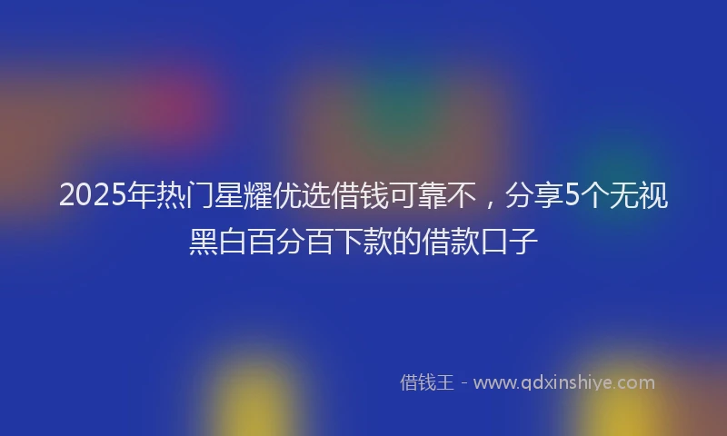 2025年热门星耀优选借钱可靠不，分享5个无视黑白百分百下款的借款口子
