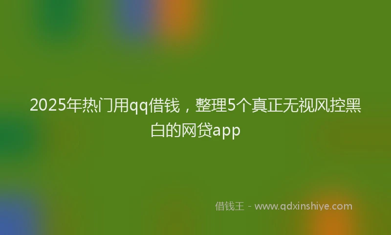 2025年热门用qq借钱，整理5个真正无视风控黑白的网贷app