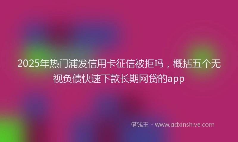 2025年热门浦发信用卡征信被拒吗，概括五个无视负债快速下款长期网贷的app