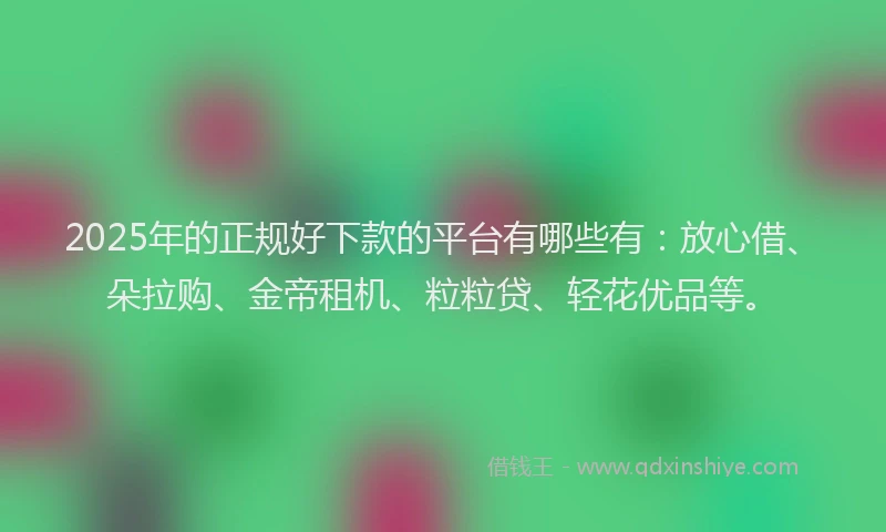 2025年的正规好下款的平台有哪些有：放心借、朵拉购、金帝租机、粒粒贷、轻花优品等。