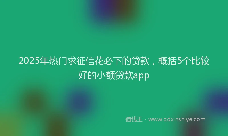 2025年热门求征信花必下的贷款，概括5个比较好的小额贷款app