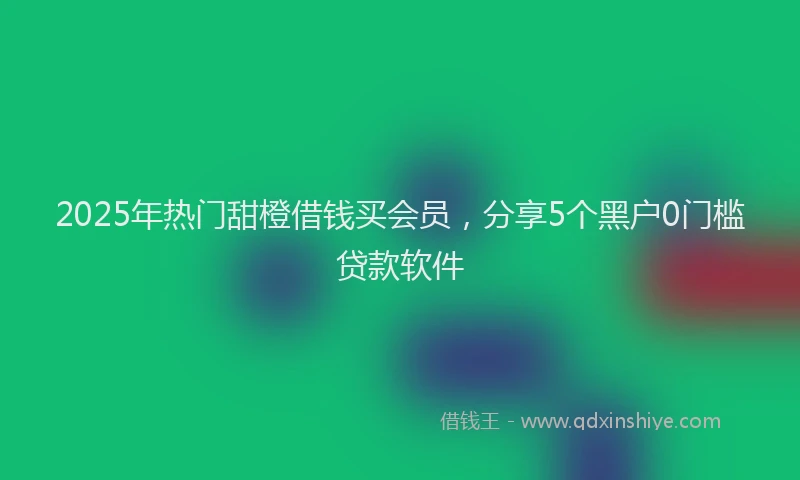 2025年热门甜橙借钱买会员，分享5个黑户0门槛贷款软件
