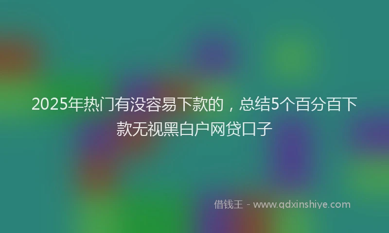 2025年热门有没容易下款的，总结5个百分百下款无视黑白户网贷口子
