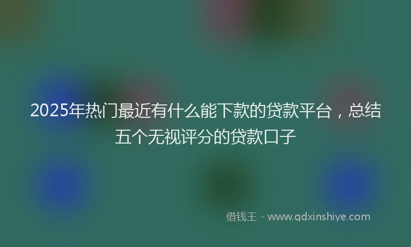 2025年热门最近有什么能下款的贷款平台，总结五个无视评分的贷款口子