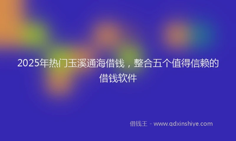 2025年热门玉溪通海借钱，整合五个值得信赖的借钱软件