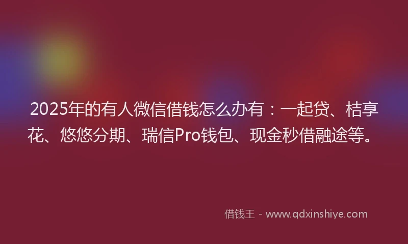 2025年的有人微信借钱怎么办有：一起贷、桔享花、悠悠分期、瑞信Pro钱包、现金秒借融途等。