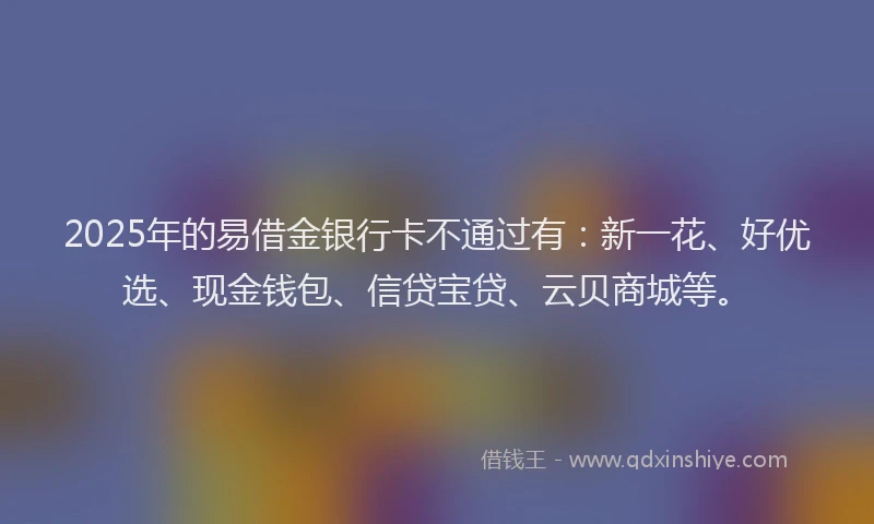 2025年的易借金银行卡不通过有：新一花、好优选、现金钱包、信贷宝贷、云贝商城等。