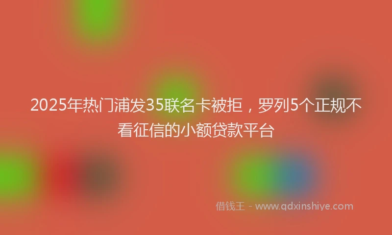 2025年热门浦发35联名卡被拒，罗列5个正规不看征信的小额贷款平台