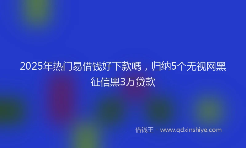 2025年热门易借钱好下款嗎，归纳5个无视网黑征信黑3万贷款