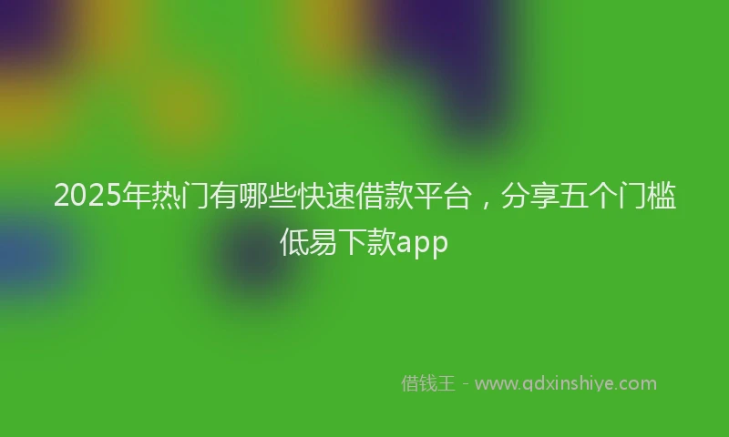 2025年热门有哪些快速借款平台，分享五个门槛低易下款app
