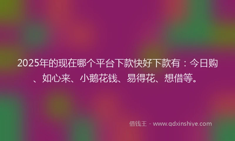 2025年的现在哪个平台下款快好下款有：今日购、如心来、小鹅花钱、易得花、想借等。