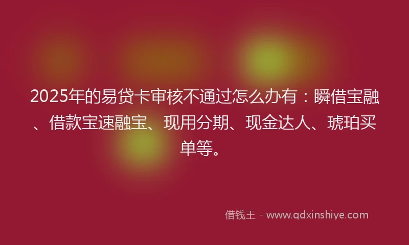 2025年的易贷卡审核不通过怎么办有：瞬借宝融、借款宝速融宝、现用分期、现金达人、琥珀买单等。