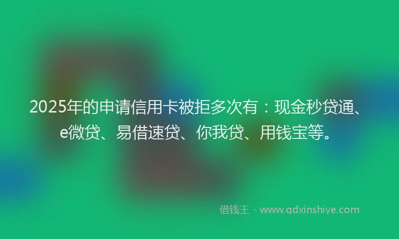 2025年的申请信用卡被拒多次有：现金秒贷通、e微贷、易借速贷、你我贷、用钱宝等。