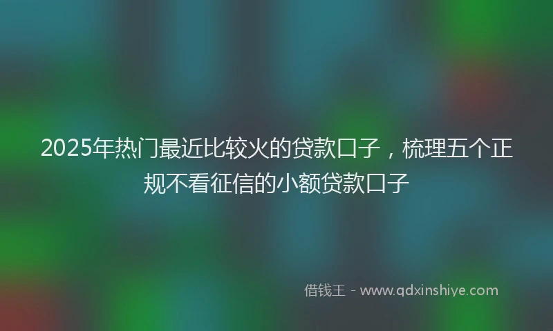 2025年热门最近比较火的贷款口子，梳理五个正规不看征信的小额贷款口子