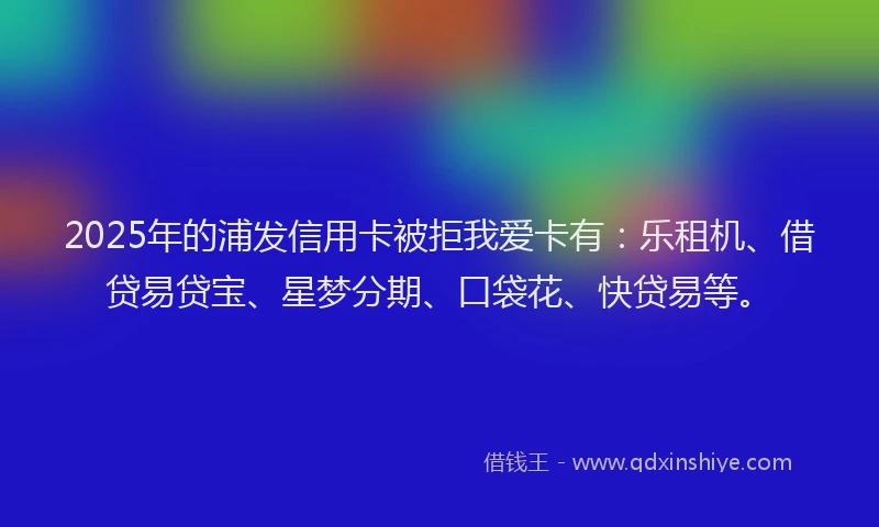 2025年的浦发信用卡被拒我爱卡有：乐租机、借贷易贷宝、星梦分期、口袋花、快贷易等。