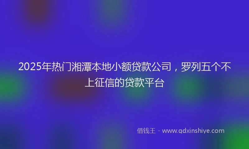 2025年热门湘潭本地小额贷款公司，罗列五个不上征信的贷款平台