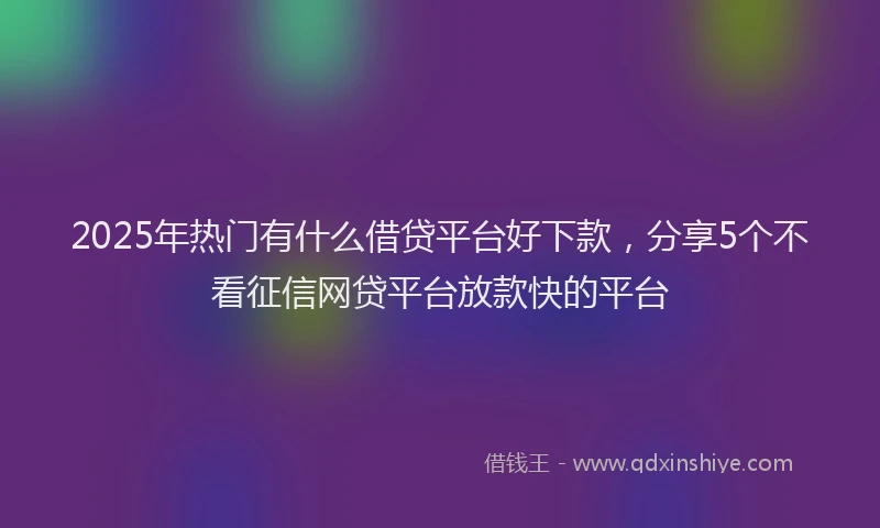 2025年热门有什么借贷平台好下款，分享5个不看征信网贷平台放款快的平台