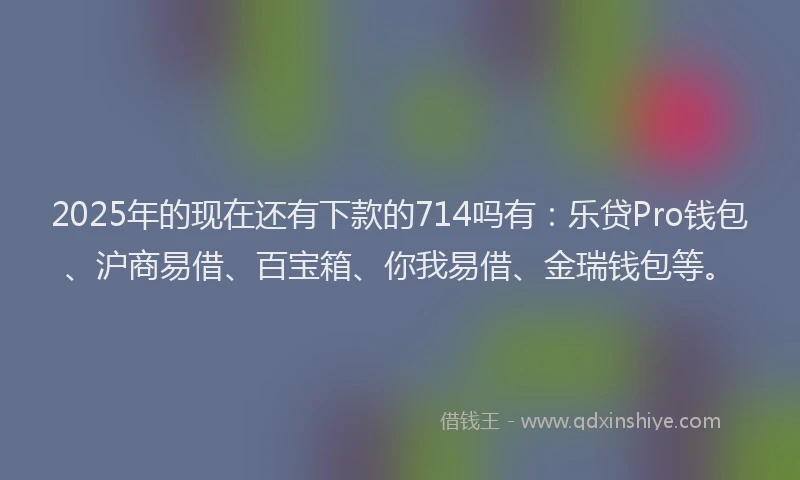 2025年的现在还有下款的714吗有：乐贷Pro钱包、沪商易借、百宝箱、你我易借、金瑞钱包等。