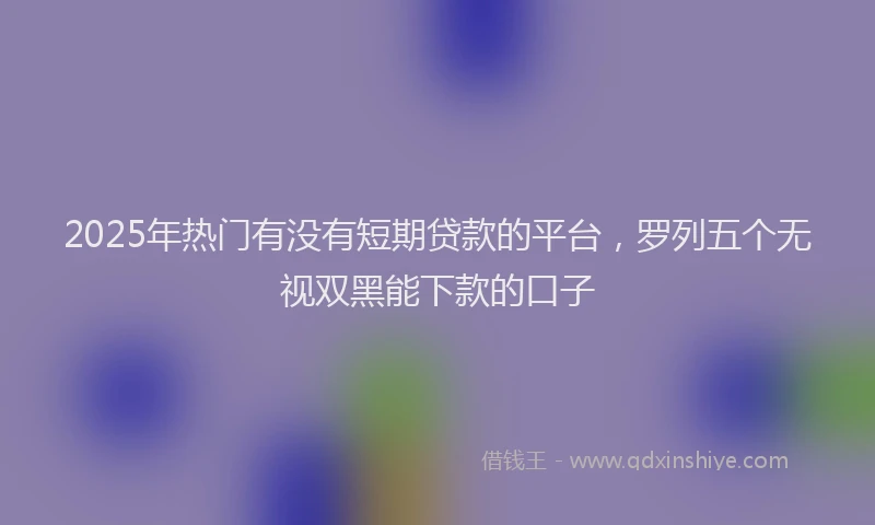 2025年热门有没有短期贷款的平台，罗列五个无视双黑能下款的口子