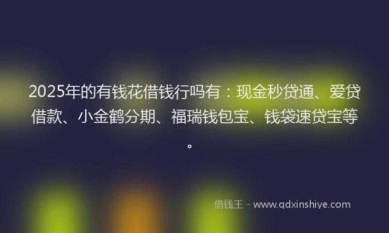 2025年的有钱花借钱行吗有：现金秒贷通、爱贷借款、小金鹤分期、福瑞钱包宝、钱袋速贷宝等。