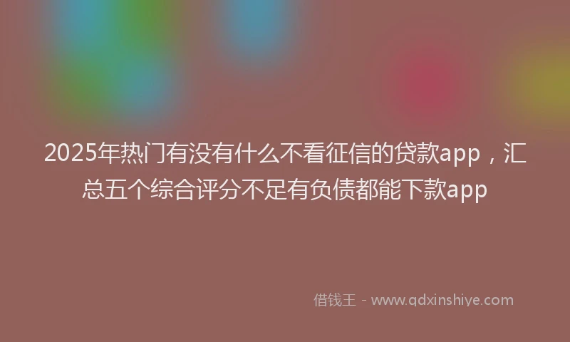 2025年热门有没有什么不看征信的贷款app，汇总五个综合评分不足有负债都能下款app