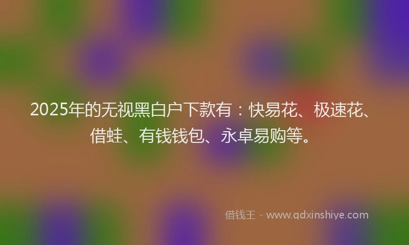 2025年的无视黑白户下款有：快易花、极速花、借蛙、有钱钱包、永卓易购等。