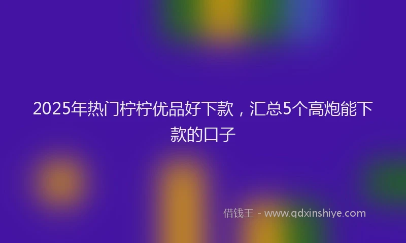 2025年热门柠柠优品好下款，汇总5个高炮能下款的口子