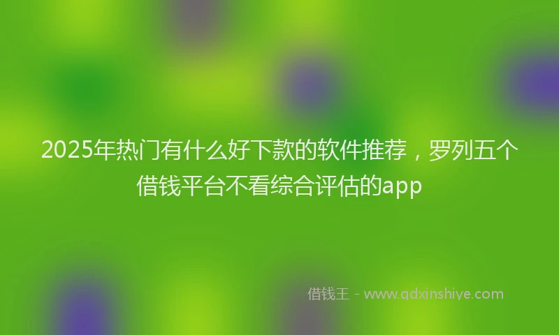 2025年热门有什么好下款的软件推荐，罗列五个借钱平台不看综合评估的app