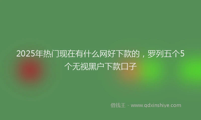 2025年热门现在有什么网好下款的，罗列五个5个无视黑户下款口子