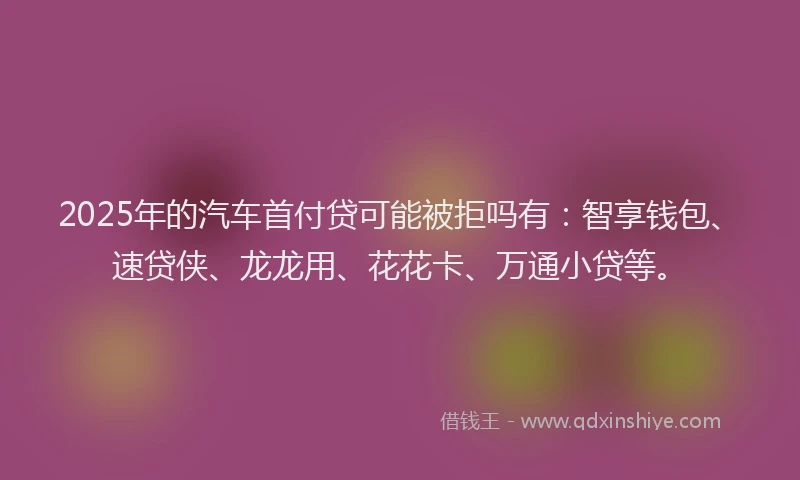 2025年的汽车首付贷可能被拒吗有：智享钱包、速贷侠、龙龙用、花花卡、万通小贷等。