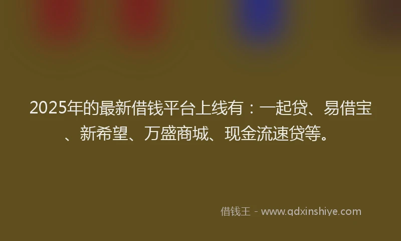 2025年的最新借钱平台上线有：一起贷、易借宝、新希望、万盛商城、现金流速贷等。