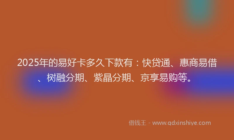 2025年的易好卡多久下款有：快贷通、惠商易借、树融分期、紫晶分期、京享易购等。