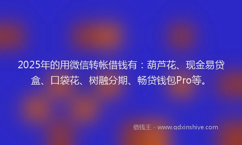 2025年的用微信转帐借钱有：葫芦花、现金易贷盒、口袋花、树融分期、畅贷钱包Pro等。