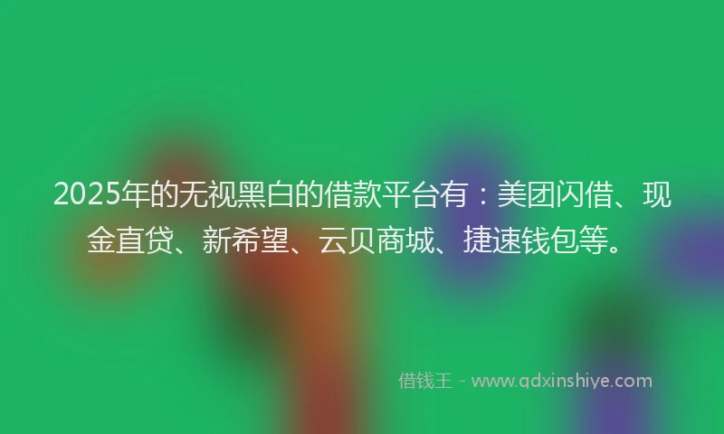 2025年的无视黑白的借款平台有：美团闪借、现金直贷、新希望、云贝商城、捷速钱包等。