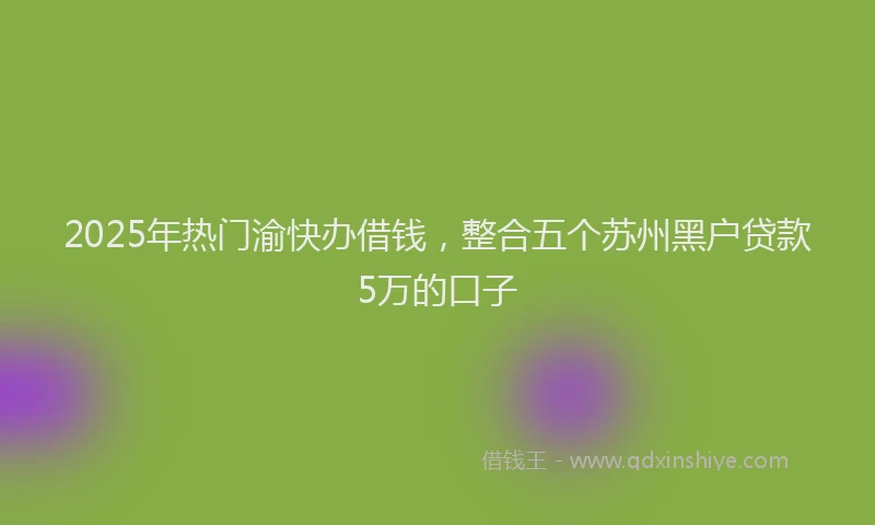 2025年热门渝快办借钱，整合五个苏州黑户贷款5万的口子