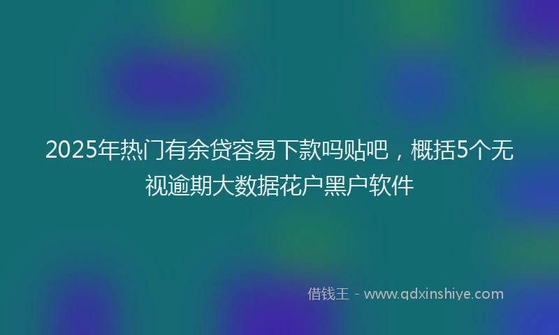 2025年热门有余贷容易下款吗贴吧，概括5个无视逾期大数据花户黑户软件