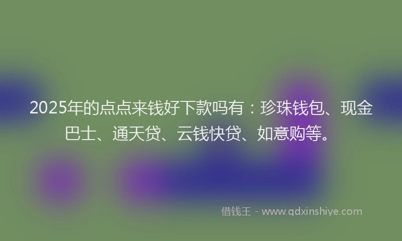 2025年的点点来钱好下款吗有：珍珠钱包、现金巴士、通天贷、云钱快贷、如意购等。