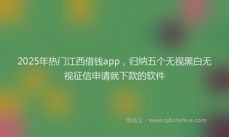 2025年热门江西借钱app，归纳五个无视黑白无视征信申请就下款的软件
