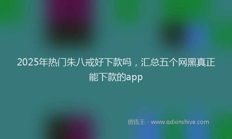 2025年热门朱八戒好下款吗，汇总五个网黑真正能下款的app