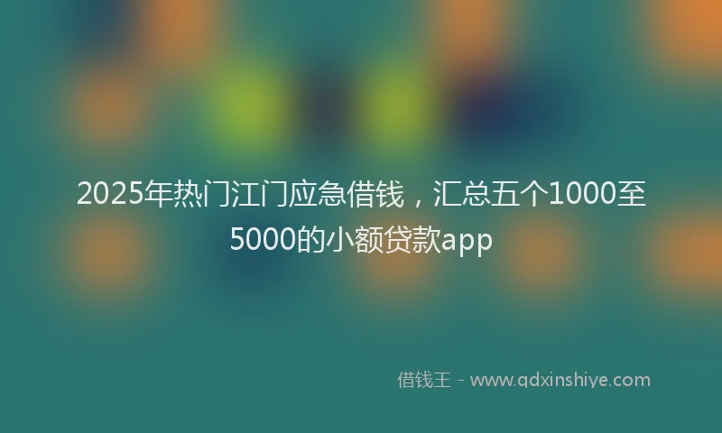 2025年热门江门应急借钱，汇总五个1000至5000的小额贷款app