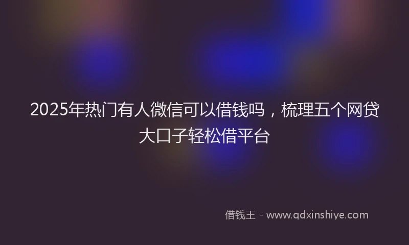 2025年热门有人微信可以借钱吗，梳理五个网贷大口子轻松借平台