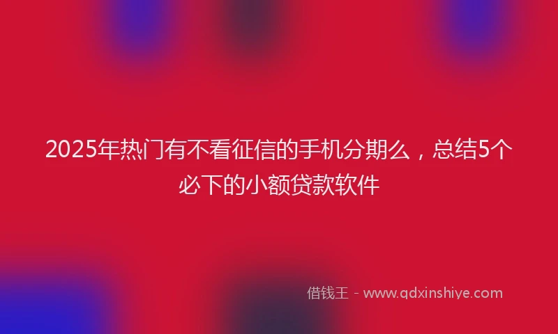 2025年热门有不看征信的手机分期么，总结5个必下的小额贷款软件