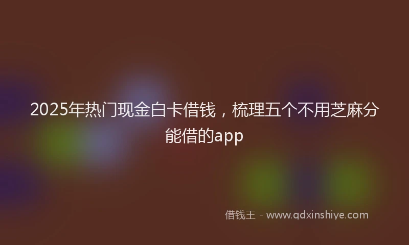 2025年热门现金白卡借钱，梳理五个不用芝麻分能借的app