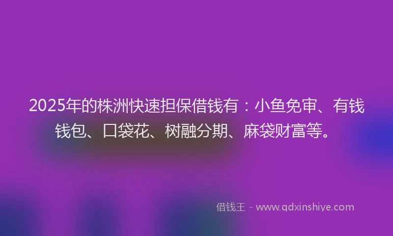 2025年的株洲快速担保借钱有：小鱼免审、有钱钱包、口袋花、树融分期、麻袋财富等。