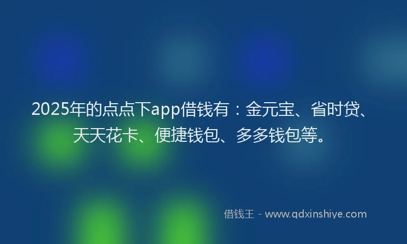 2025年的点点下app借钱有：金元宝、省时贷、天天花卡、便捷钱包、多多钱包等。