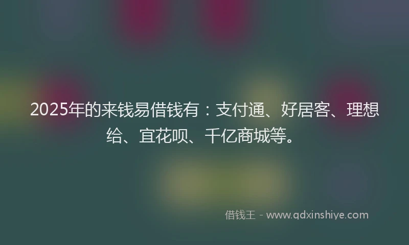 2025年的来钱易借钱有：支付通、好居客、理想给、宜花呗、千亿商城等。