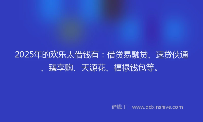 2025年的欢乐太借钱有：借贷易融贷、速贷侠通、臻享购、天源花、福禄钱包等。
